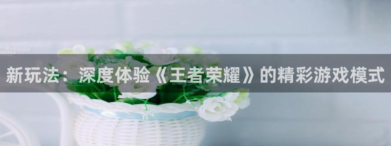 沐鸣总代理：新玩法：深度体验《王者荣耀》的精彩游戏模式
